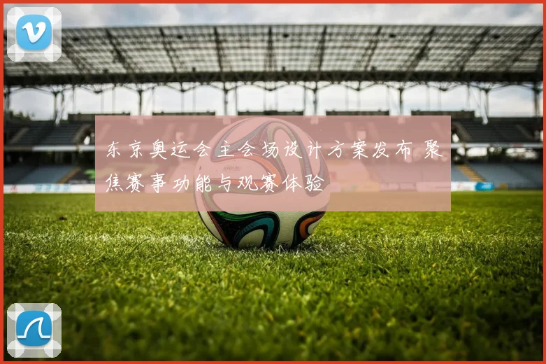 东京奥运会主会场设计方案发布 聚焦赛事功能与观赛体验