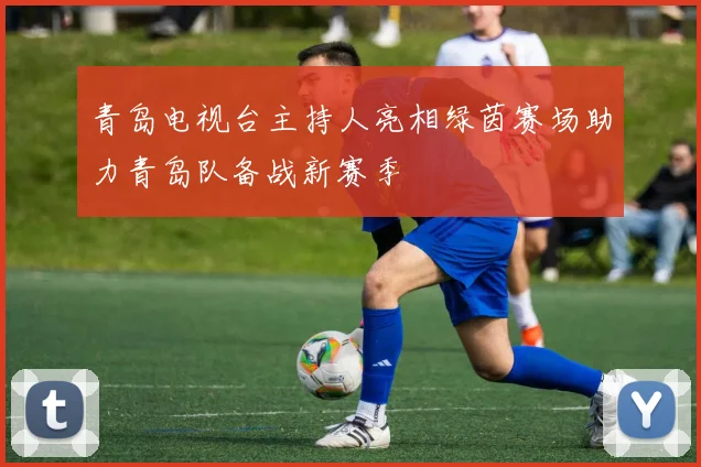 青岛电视台主持人亮相绿茵赛场助力青岛队备战新赛季