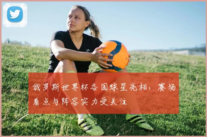 俄罗斯世界杯各国球星亮相，赛场看点与阵容实力受关注