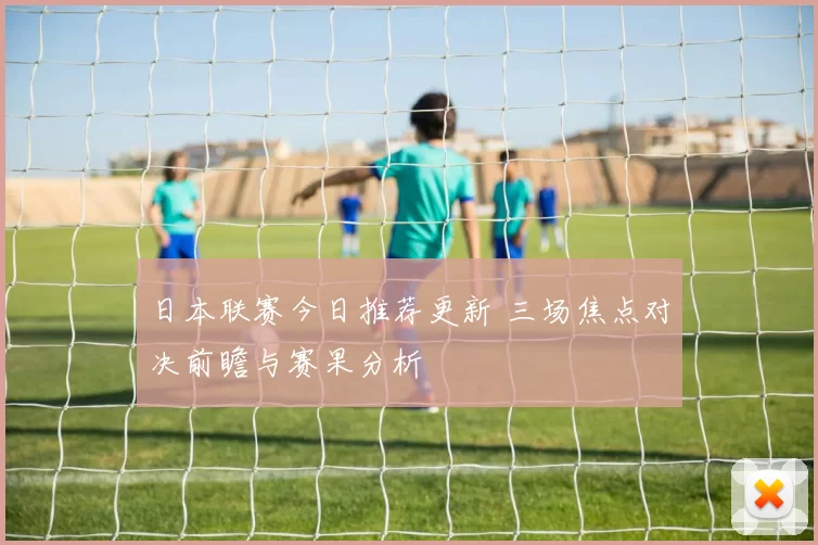 日本联赛今日推荐更新 三场焦点对决前瞻与赛果分析