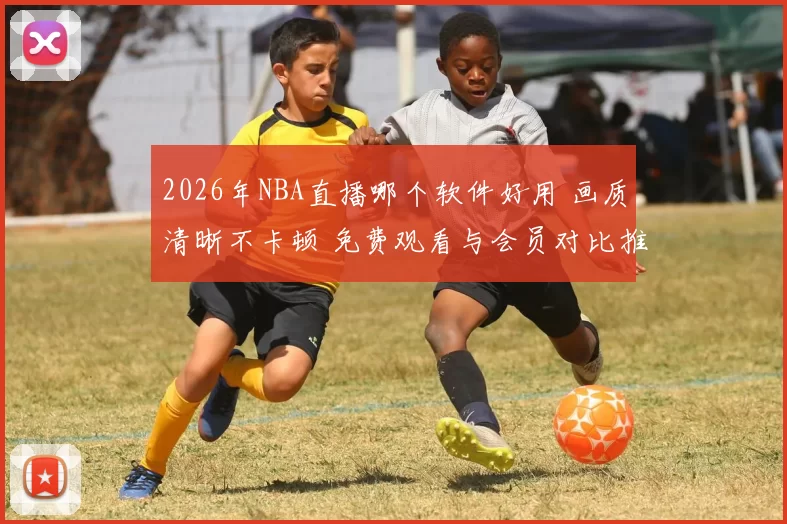 2026年NBA直播哪个软件好用 画质清晰不卡顿 免费观看与会员对比推荐