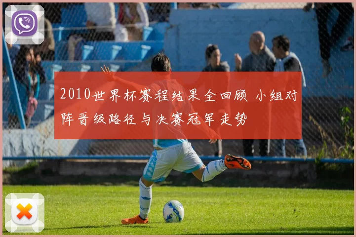 2010世界杯赛程结果全回顾 小组对阵晋级路径与决赛冠军走势