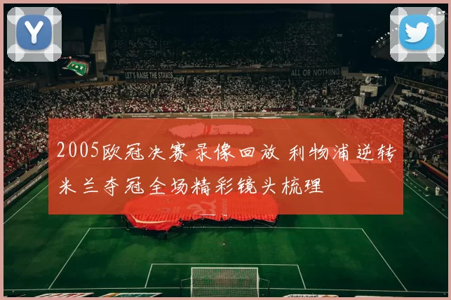 2005欧冠决赛录像回放 利物浦逆转米兰夺冠全场精彩镜头梳理