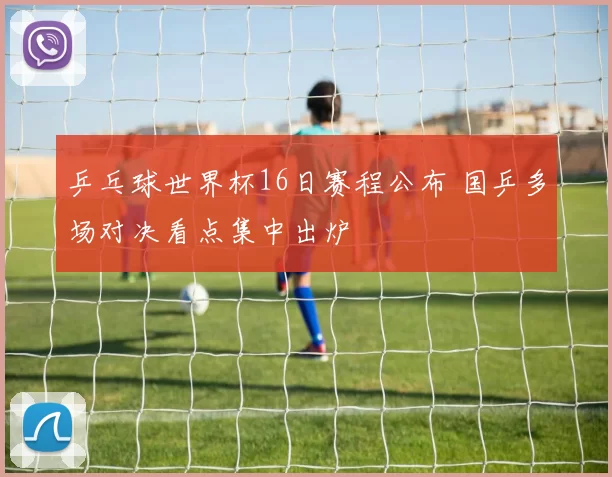 乒乓球世界杯16日赛程公布 国乒多场对决看点集中出炉