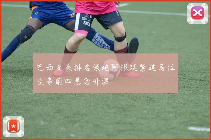 巴西南美排名领跑阿根廷紧追乌拉圭争前四悬念升温