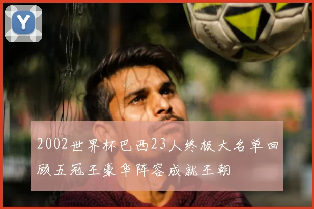 2002世界杯巴西23人终极大名单回顾五冠王豪华阵容成就王朝