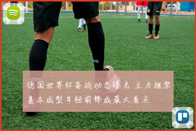 德国世界杯备战动态曝光 主力框架基本成型年轻前锋成最大看点