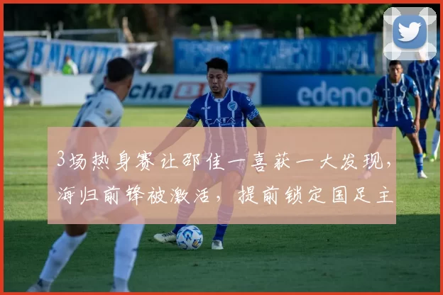 3场热身赛让邵佳一喜获一大发现，海归前锋被激活，提前锁定国足主力