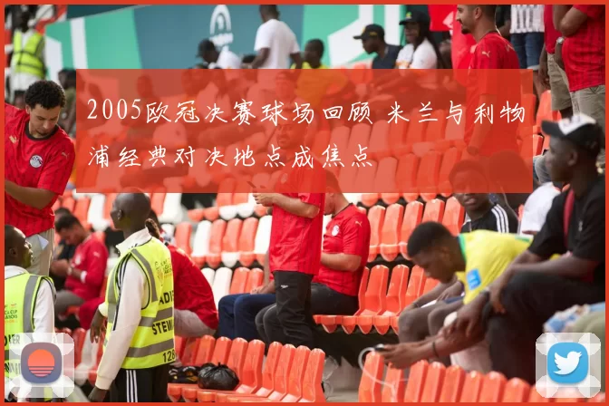 2005欧冠决赛球场回顾 米兰与利物浦经典对决地点成焦点