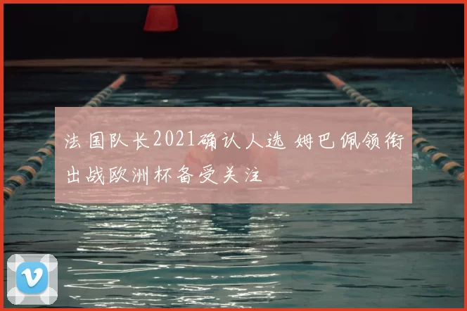 法国队长2021确认人选 姆巴佩领衔出战欧洲杯备受关注