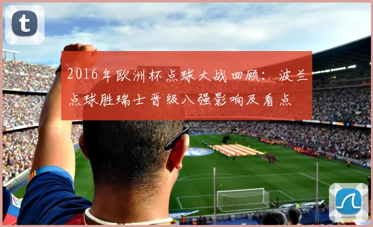 2016年欧洲杯点球大战回顾：波兰点球胜瑞士晋级八强影响及看点