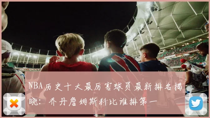 NBA历史十大最厉害球员最新排名揭晓：乔丹詹姆斯科比谁排第一