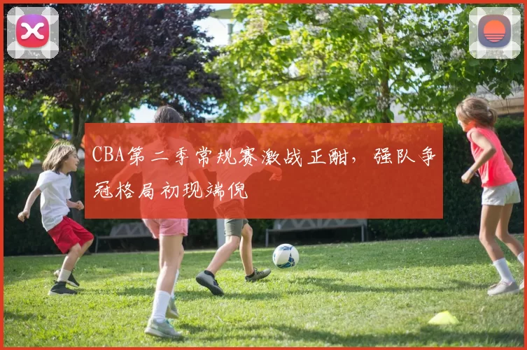 CBA第二季常规赛激战正酣，强队争冠格局初现端倪