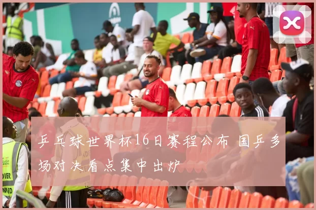 乒乓球世界杯16日赛程公布 国乒多场对决看点集中出炉