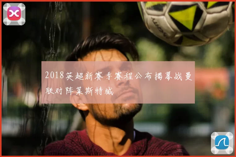 2018英超新赛季赛程公布揭幕战曼联对阵莱斯特城