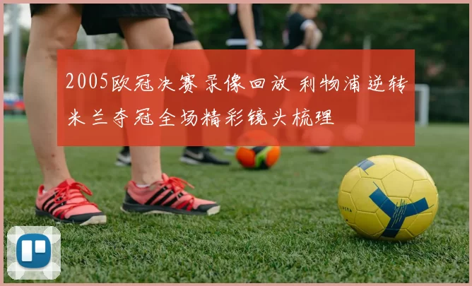 2005欧冠决赛录像回放 利物浦逆转米兰夺冠全场精彩镜头梳理