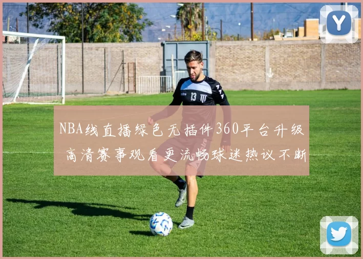 NBA线直播绿色无插件360平台升级 高清赛事观看更流畅球迷热议不断