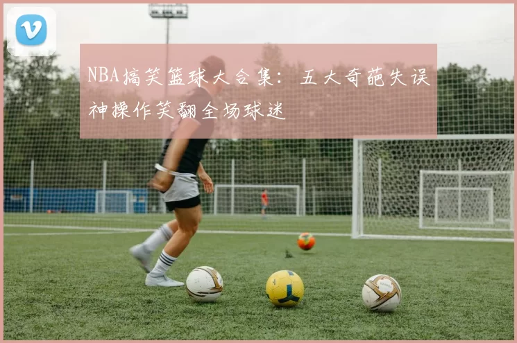 NBA搞笑篮球大合集：五大奇葩失误神操作笑翻全场球迷
