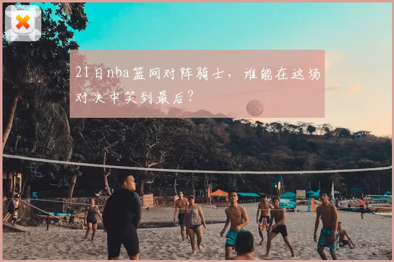 21日nba篮网对阵骑士，谁能在这场对决中笑到最后？