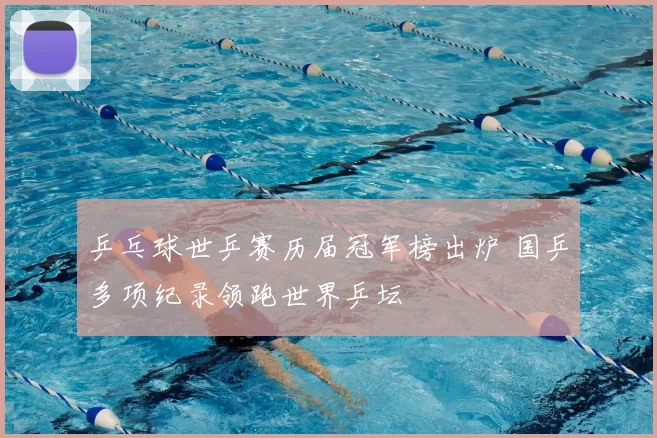 乒乓球世乒赛历届冠军榜出炉 国乒多项纪录领跑世界乒坛