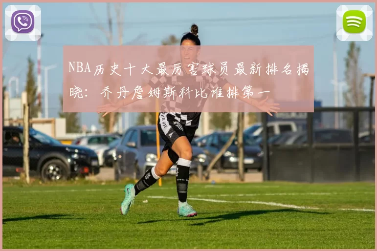 NBA历史十大最厉害球员最新排名揭晓:乔丹詹姆斯科比谁排第一