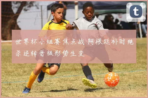 世界杯小组赛焦点战 阿根廷补时绝杀逆转晋级形势生变