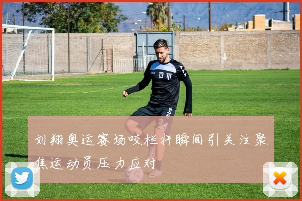 刘翔奥运赛场咬栏杆瞬间引关注聚焦运动员压力应对