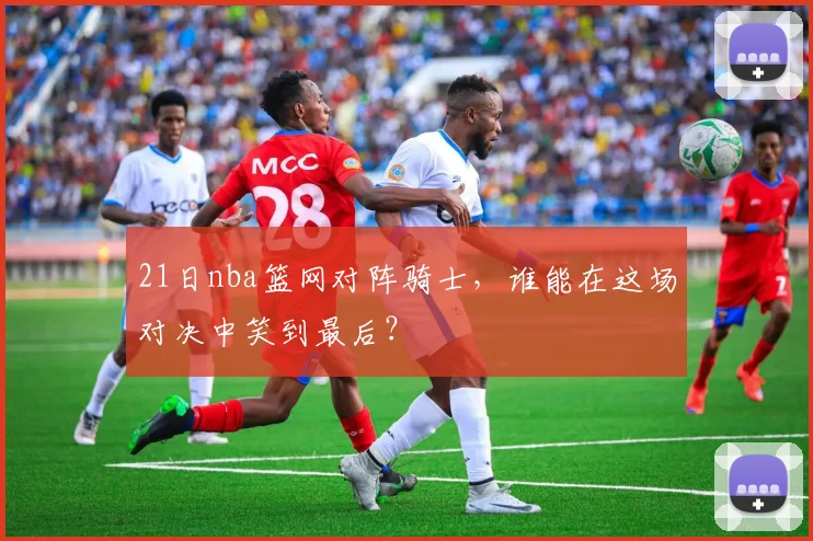 21日nba篮网对阵骑士，谁能在这场对决中笑到最后？