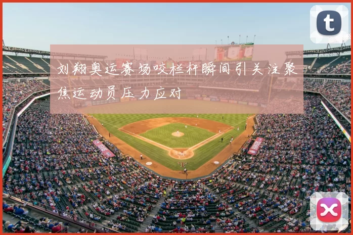 刘翔奥运赛场咬栏杆瞬间引关注聚焦运动员压力应对