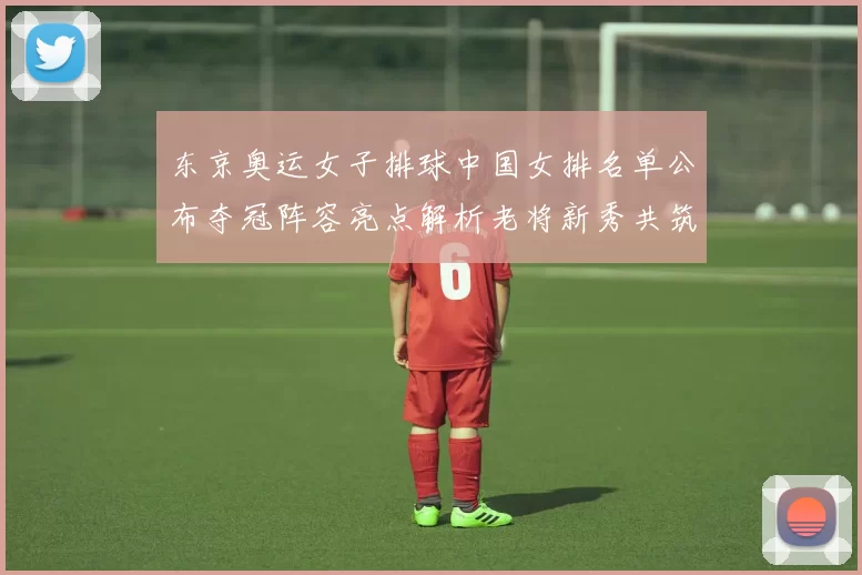 东京奥运女子排球中国女排名单公布夺冠阵容亮点解析老将新秀共筑