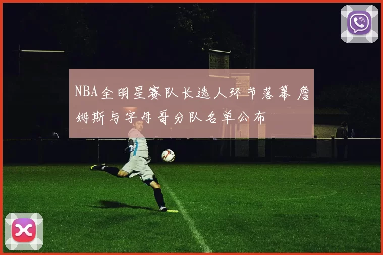 NBA全明星赛队长选人环节落幕 詹姆斯与字母哥分队名单公布