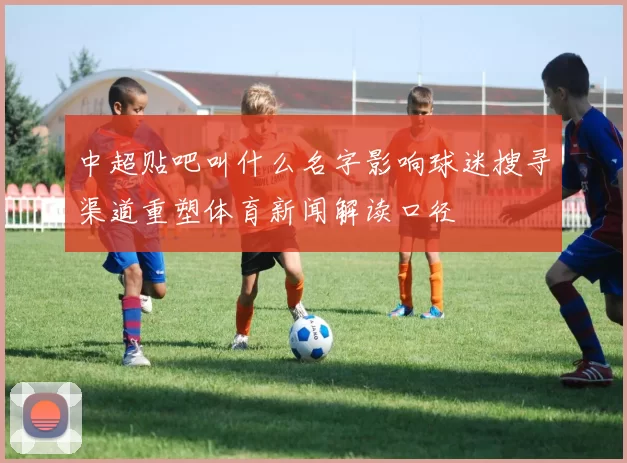 中超贴吧叫什么名字影响球迷搜寻渠道重塑体育新闻解读口径