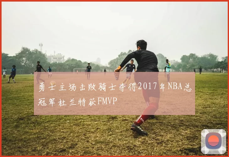 勇士主场击败骑士夺得2017年NBA总冠军杜兰特获FMVP