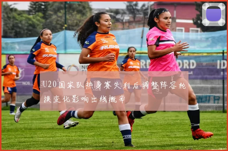 U20国家队热身赛失利后调整阵容轮换变化影响出线概率