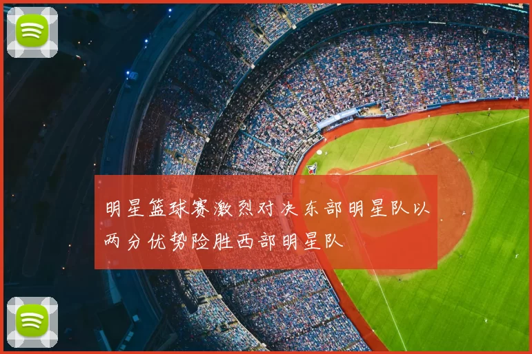 明星篮球赛激烈对决东部明星队以两分优势险胜西部明星队