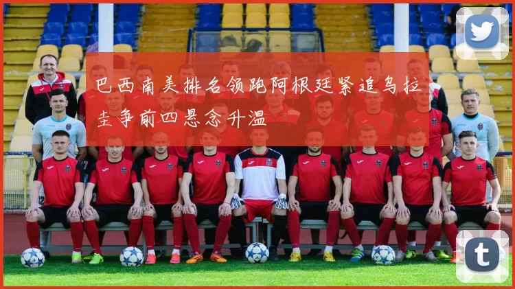 巴西南美排名领跑阿根廷紧追乌拉圭争前四悬念升温