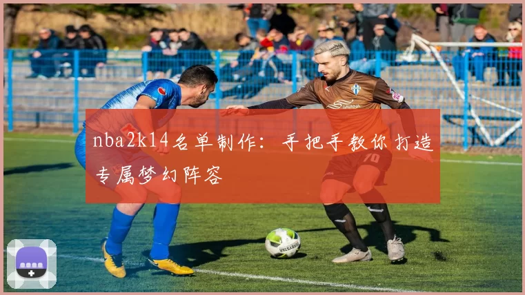nba2k14名单制作：手把手教你打造专属梦幻阵容
