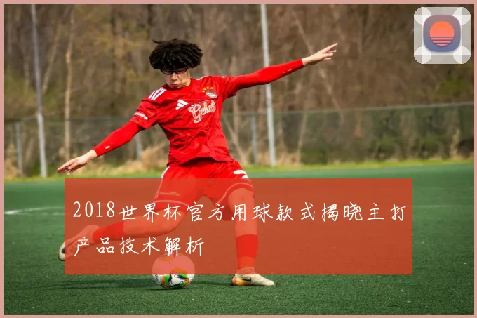 2018世界杯官方用球款式揭晓主打产品技术解析