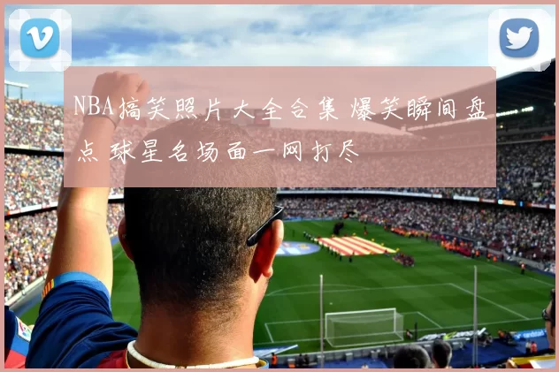 NBA搞笑照片大全合集 爆笑瞬间盘点 球星名场面一网打尽