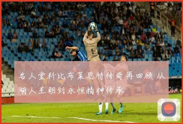 名人堂科比布莱恩特传奇再回顾 从湖人王朝到永恒精神传承