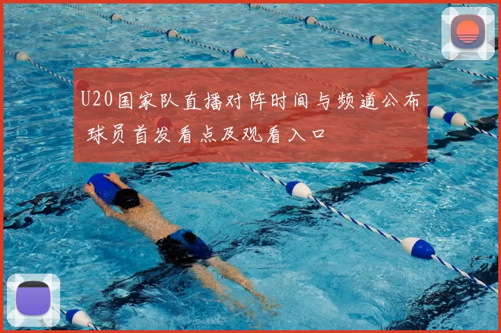 U20国家队直播对阵时间与频道公布 球员首发看点及观看入口
