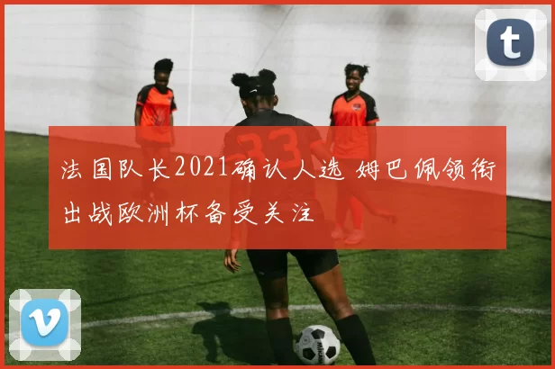 法国队长2021确认人选 姆巴佩领衔出战欧洲杯备受关注