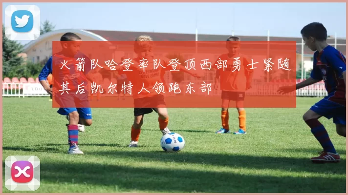 火箭队哈登率队登顶西部勇士紧随其后凯尔特人领跑东部