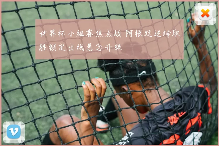 世界杯小组赛焦点战 阿根廷逆转取胜锁定出线悬念升级