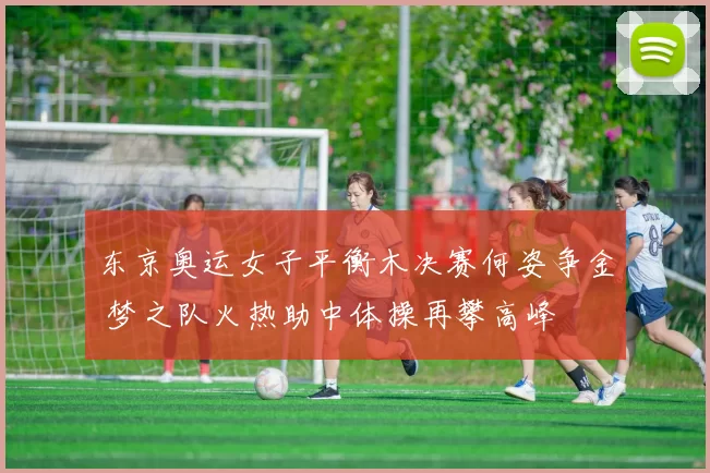 东京奥运女子平衡木决赛何姿争金 梦之队火热助中体操再攀高峰