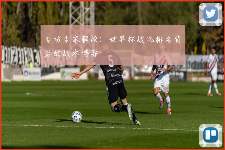 专访专家解读:世界杯战况排名背后的战术博弈