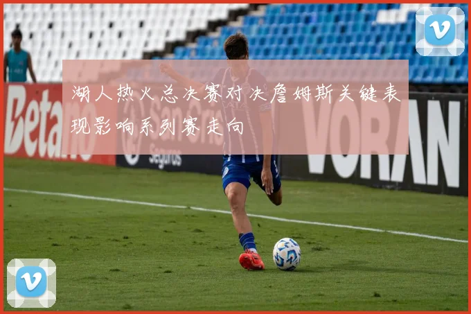 湖人热火总决赛对决詹姆斯关键表现影响系列赛走向