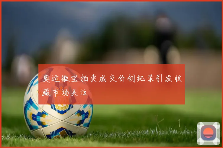 奥运徽宝拍卖成交价创纪录引发收藏市场关注